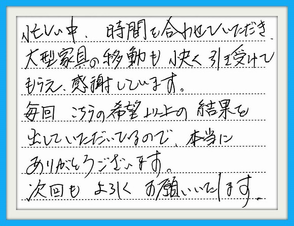 忙しい中、時間を合わせていただき 大型家具の移動も快く引き受けて もらえ感謝しています。毎回、こちらの 希望以上の結果を出していただいて いるので、本当にありがとうございます 次回もよろしくお願いいたします。